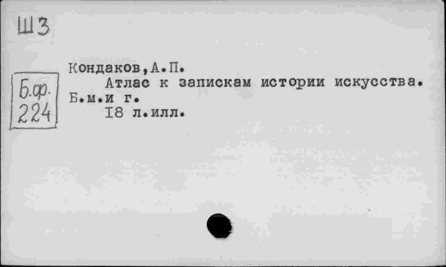 ﻿шз
224
Кондаков, А. П.
Атлас к запискам истории искусства Б.м.и г.
18 л. илл.